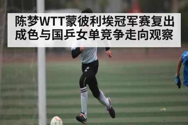 陈梦WTT蒙彼利埃冠军赛复出成色与国乒女单竞争走向观察